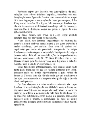 Podemos supor que Eusápia, em conseqüência de suas
relações com vários médiuns espíritas, concebeu em sua
imaginação uma figura de feições bem característi cas, e que
dê à sua linguagem a entonação da dessa personagem, John
King, como também dê a figura dele seu corpo fluídico, que
ela nos faz sentir como dotado de uma larga mão de homem, e
imprima-lhe, à distância, como no gesso, a figura de uma
cabeça de homem.
Se nada, porém, nos prova que John tenha existido
também nada nos prova que ele não exista.
Além disso, não estamos seqüestrados no mundo; há
pessoas a quem conheço pessoalmente e em quem depo sito a
maior confiança, que narram fatos que só podem ser
explicados por meio de possessão temporária do corpo
fluídico exteriorizado por uma entidade inteligen te de origem
desconhecida. Tais são as materializações de corpos humanos
inteiros, observadas pelo Sr. William Crookes com a Sra.
Florence Cook, pelo Sr. James Tissot com Eglinton, e pel o Sr.
Aksakof com a Sra. E. d'Espérance. (35)
Esses fenômenos extraordinários, cujo simples enun ciado
basta para exasperar os que se julgam cientistas por terem
estudado mais ou menos rigorosamente alguns ramos da
árvore da Ciência, para nós não são mai s que um ampliamento
dos que tem observado, e a respeito dos quais hoje a dúvida
não é mais possível.
De fato, obtemos um primeiro desprendimento do corpo
fluídico na exteriorização da sensibilidade com a forma de
camadas concêntricas ao corpo do indivídu o; a natureza
material do eflúvio é demonstrada pelo fato de ele dissolver -
se em certas substâncias, como a água e a gordura; mas, como
acontece com o cheiro, à diminuição do peso do corpo
emissor é tão pequena que os nossos instrumentos não podem
apreciá-la.
 