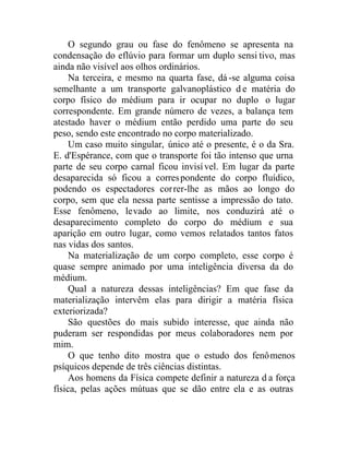O segundo grau ou fase do fenômeno se apresenta na
condensação do eflúvio para formar um duplo sensi tivo, mas
ainda não visível aos olhos ordinários.
Na terceira, e mesmo na quarta fase, dá-se alguma coisa
semelhante a um transporte galvanoplástico d e matéria do
corpo físico do médium para ir ocupar no duplo o lugar
correspondente. Em grande número de vezes, a balança tem
atestado haver o médium então perdido uma parte do seu
peso, sendo este encontrado no corpo materializado.
Um caso muito singular, único até o presente, é o da Sra.
E. d'Espérance, com que o transporte foi tão intenso que urna
parte de seu corpo carnal ficou invisível. Em lugar da parte
desaparecida só ficou a correspondente do corpo fluídico,
podendo os espectadores correr-lhe as mãos ao longo do
corpo, sem que ela nessa parte sentisse a impressão do tato.
Esse fenômeno, levado ao limite, nos conduzirá até o
desaparecimento completo do corpo do médium e sua
aparição em outro lugar, como vemos relatados tantos fatos
nas vidas dos santos.
Na materialização de um corpo completo, esse corpo é
quase sempre animado por uma inteligência diversa da do
médium.
Qual a natureza dessas inteligências? Em que fase da
materialização intervêm elas para dirigir a matéria física
exteriorizada?
São questões do mais subido interesse, que ainda não
puderam ser respondidas por meus colaboradores nem por
mim.
O que tenho dito mostra que o estudo dos fenômenos
psíquicos depende de três ciências distintas.
Aos homens da Física compete definir a natureza d a força
física, pelas ações mútuas que se dão entre ela e as outras
 