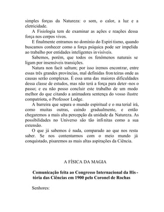 simples forças da Natureza: o som, o calor, a luz e a
eletricidade.
A Fisiologia tem de examinar as ações e reações dessa
força nos corpos vivos.
E finalmente entramos no domínio do Espiri tismo, quando
buscamos conhecer como a força psíquica pode ser impelida
ao trabalho por entidades inteligentes invisíveis.
Sabemos, porém, que todos os fenômenos naturais se
ligam por insensíveis transições.
Natura non facit saltum; por isso iremos encontrar, entre
essas três grandes províncias, mal definidas fron teiras onde as
causas serão complexas. É essa uma das maiores dificuldades
dessa classe de estudos, mas não terá a força para deter -nos o
passo; e eu não posso concluir este trabalho de um modo
melhor do que citando a animadora sentença do vosso ilustre
compatriota, o Professor Lodge.
A barreira que separa o mundo espiritual e o ma terial irá,
como muitas outras, caindo gradualmente, e então
chegaremos a mais alta percepção da unidade da Natureza. As
possibilidades no Universo são tão infinitas como a sua
extensão.
O que já sabemos é nada, comparado ao que nos resta
saber. Se nos contentarmos com o meio mundo já
conquistado, pisaremos as mais altas aspirações da Ciência.
A FÍSICA DA MAGIA
Comunicação feita ao Congresso Internacional da His -
tória das Ciências em 1900 pelo Coronel de Rochas
Senhores:
 