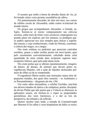 O assunto que tenho a honra de abordar diante de vós, já
foi tratado várias vezes perante assembléias de sábios.
Foi primeiramente discutido, há dois mil anos, nos cursos
da célebre escola de Alexandria, então centro in telectual do
mundo inteiro.
Os gregos que acompanharam Alexandre, o Grande, ao
Egito, fizeram-se aí iniciar vantajosamente nas ciências
secretas, então mais de trinta vezes secula res; empregaram seu
grande gênio em explicar, por leis naturais, os prodígios que
os padres operavam nos seus templos para chocar o espírito
das massas, e cujo conhecimento, vindo do Oriente, constituía
a ciência dos magos, ou a magia.
Ora eram estátuas ou pedestais que pareciam caminhar
sozinhos, graças a rodas ocultas postas em movi mento, quer
pelo escoamento convenientemente calculado duma certa
quantidade de areia caindo dum recipiente superior num
recipiente inferior, quer pela ação duma mola.
Ora eram portas que se abriam espontaneamente, imagens
de deuses, de deusas, de animais que davam gritos ou
espalhavam libações, sob a ação de líquidos deslocados por
meio de sifões ou de ar comprimido.
O engenheiro Héron reuniu suas instruções numa série de
pequenos tratados, dos quais dois somente - os Autômatos e
os Pneumatômatos - chegaram até nós. (36)
Um outro sábio alexandrino, o célebre Euclides, tam bém
nos deixou tratados de óptica e de catóptrica; porém, discípulo
do divino Platão que não queria que a Ciência se abaixasse às
aplicações usuais, ele limitou-se a expor as propriedades
geométricas dos raios luminosos, e a dar as leis da
perspectiva, da refração e da reflexão.
Quinze séculos mais tarde, a tomada de Constantinopla
por Maomet II fez afluir à terra hospitaleira da Itália os restos
 