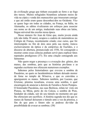 da civilização grega que tinham escapado ao ferro e ao fogo
dos turcos. Muitos refugiados bizantinos acharam meios de
vida na cópia e venda dos manuscritos que trouxeram consigo
e que até então eram quase desconhecidos no Ocidente. Viu-
se quase logo em todas as cidades, na França, na Itália, na
Alemanha, os sábios rivalizarem em esforços para associar
seu nome ao de um antigo, traduzindo suas obras em latim,
língua universal das escolas nessa época.
Desse número foi Jean de Gène que, muito jovem ainda
(ele não tinha 30 anos), ocupava a cadeira de matemáticas no
Colégio de França, recentemente criado; esse curso, que foi
interrompido no fim de dois anos pela sua morte, tratava
exclusivamente da óptica e da catóptrica de Euclides, e o
discurso de abertura, pronunciado em 1556, foi consagrado a
mostrar como essas ciências podiam servir para explicar fatos
reputados prodigiosos (37). Eis uma citação consagrada aos
fantasmas
Não quero negar a presença e a evocação dos gênios, dos
manes, das sombras, pois que as histórias pro fanas e as
sagradas escrituras nos oferecem numerosos exemplos.
Sabemos pelos historiadores que evocou a sombra de
Pausânias, ao quais os lacedemônicos tinham deixado morrer
de fome no templo de Minerva, e que os convidou a
apaziguarem os manes. Sabemos também, por Lucano, que
Erictone, pitonisa tessaliana, evocou uma sombra, à qual
encarregara de anunciar a derrota de Farsália a Sexto Pompeu.
O historiador Pausânias, nas suas Beóticas, relata ter visto em
Pioneu, na Mísia, perto do rio Caïcus, a sombra de Pion,
fundador da cidade, sair do seu túmulo no momento em que
lhe ofereciam um sacrifício. A história sagrada nos diz que os
manes de Samuel deixaram o túmulo ante a voz da pitonisa, a
fim de que para o futuro não se pudesse duvidar da
possibilidade de evocar as sombras. (38)
 