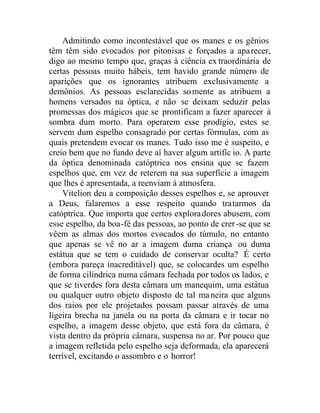 Admitindo como incontestável que os manes e os gênios
têm têm sido evocados por pitonisas e forçados a aparecer,
digo ao mesmo tempo que, graças à ciência ex traordinária de
certas pessoas muito hábeis, tem havido grande número de
aparições que os ignorantes atribuem exclusivamente a
demônios. As pessoas esclarecidas somente as atribuem a
homens versados na óptica, e não se deixam seduzir pelas
promessas dos mágicos que se prontificam a fazer aparecer à
sombra dum morto. Para operarem esse prodígio, estes se
servem dum espelho consagrado por certas fórmulas, com as
quais pretendem evocar os manes. Tudo isso me é suspeito, e
creio bem que no fundo deve aí haver algum artifíc io. A parte
da óptica denominada catóptrica nos ensina que se fazem
espelhos que, em vez de reterem na sua superfície a imagem
que lhes é apresentada, a reenviam à atmosfera.
Vitelion deu a composição desses espelhos e, se aprouver
a Deus, falaremos a esse respeito quando tratarmos da
catóptrica. Que importa que certos exploradores abusem, com
esse espelho, da boa-fé das pessoas, ao ponto de crer-se que se
vêem as almas dos mortos evocados do túmulo, no entanto
que apenas se vê no ar a imagem duma criança ou duma
estátua que se tem o cuidado de conservar oculta? É certo
(embora pareça inacreditável) que, se colocardes um espelho
de forma cilíndrica numa câmara fechada por todos os lados, e
que se tiverdes fora desta câmara um manequim, uma estátua
ou qualquer outro objeto disposto de tal maneira que alguns
dos raios por ele projetados possam passar através de uma
ligeira brecha na janela ou na porta da câmara e ir tocar no
espelho, a imagem desse objeto, que está fora da câmara, é
vista dentro da própria câmara, suspensa no ar. Por pouco que
a imagem refletida pelo espelho seja deformada, ela aparecerá
terrível, excitando o assombro e o horror!
 