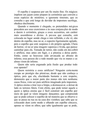 O espelho é suspenso por um fio muito fino. Os mágicos
impõem um jejum como preparo às cerimônias que convém a
essas espécies de mistérios; o ignorante timorato, que os
consulta e que está longe de duvidar da impostura sacrílega,
obedece docilmente.
Quando o momento é chegado, os pretendidos má gicos
procedem aos seus exorcismos e às suas conjura ções de modo
a darem à cerimônia, graças a esses acessórios, um caráter
mais assombroso e divino. A pessoa que consulta, está
colocada no lugar aonde chega o raio refletido, e ela vê, não
dentro do espelho, mas no ar, o espectro ligeiramente agitado,
pois o espelho que está suspenso é ele próprio agitado. Cheia
de horror, vê no ar uma imagem vaporosa e lívida, que parece
caminhar para ela. Tomada de terror, não cuida em des cobrir
o artifício, mas antes em fugir, e a pitonisa a deixa partir.
Então, como se houvesse sido arrancada ao abismo do
inferno, essa pessoa diz a todo mundo que viu os manes e as
almas virem do inferno.
Quem não seria enganado pela ilusão que produz todo
esse aparato?
Quem resistiria a esses artifícios? Ninguém certa mente
escapa ao prestígio das pitonisas, desde que não conheça a
óptica, pois que ela, elucidando bastante a este respeito,
demonstra que a maior parte dos manes não tem nenhuma
causa física, visto ser puro artifício imaginado pela impostura.
A óptica ensina a tirar isso a limpo, a desmascar ar, a deixar de
lado os terrores fúteis. Com efeito, que pode temer aquele a
quem a óptica ensina que é fácil construir um espelho por
meio do qual se vêem imagens dançantes; que compreende
que se pode colocar o espelho de tal maneira que se observe o
que se passa na rua ou na casa dos vizinhos; que sabe que se
colocando dum certo modo e olhando um espelho côncavo,
apenas se vêem os olhos; que sabe igualmente que se pode,
 