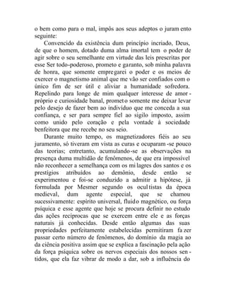 o bem como para o mal, impôs aos seus adeptos o juram ento
seguinte:
Convencido da existência dum princípio incriado, Deus,
de que o homem, dotado duma alma imortal tem o poder de
agir sobre o seu semelhante em virtude das leis prescritas por
esse Ser todo-poderoso, prometo e garanto, sob minha palavra
de honra, que somente empregarei o poder e os meios de
exercer o magnetismo animal que me vão ser confiados com o
único fim de ser útil e aliviar a humanidade sofredora.
Repelindo para longe de mim qualquer interesse de amor -
próprio e curiosidade banal, prometo somente me deixar levar
pelo desejo de fazer bem ao indivíduo que me conceda a sua
confiança, e ser para sempre fiel ao sigilo imposto, assim
como unido pelo coração e pela vontade à sociedade
benfeitora que me recebe no seu seio.
Durante muito tempo, os magnetizadores fiéis ao seu
juramento, só tiveram em vista as curas e ocuparam -se pouco
das teorias; entretanto, acumulando-se as observações na
presença duma multidão de fenômenos, de que era impossível
não reconhecer a semelhança com os mi lagres dos santos e os
prestígios atribuídos ao demônio, desde então se
experimentou e foi-se conduzido a admitir a hipótese, já
formulada por Mesmer segundo os ocultistas da época
medieval, dum agente especial, que se chamou
sucessivamente: espírito universal, fluido magnético, ou força
psíquica e esse agente que hoje se procura definir no estudo
das ações recíprocas que se exercem entre ele e as forças
naturais já conhecidas. Desde então algumas das suas
propriedades perfeitamente estabelecidas permitiram fa zer
passar certo número de fenômenos, do domínio da magia ao
da ciência positiva assim que se explica a fascinação pela ação
da força psíquica sobre os nervos especiais dos nossos sen -
tidos, que ela faz vibrar de modo a dar, sob a influência do
 