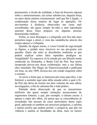 pensamento, a ilusão da realidade; a base da bruxaria repousa
sobre o armazenamento, em certas substân cias, daquela força,
ou antes duma matéria extremamente sutil que lhe é ligada ; a
condensação dessa matéria dá lugar às aparições. Os
movimentos à distância, observados nas casas mal-
assombradas, são quase sempre devidos a uma reprodução
anormal dessa força psíquica em algumas pessoas
denominadas médiuns.
Enfim, os raios Roentgen e a telegrafia sem fios não mais
permitem negar a priori a vista das sonâmbu las através dos
corpos opacos e a telepatia.
Quando, há alguns meses, o vosso Comitê de orga nização
se dignou, a pedido meu, inscrever no seu pro grama esta
questão: Quais são entre as descobertas modernas as que
podem explicar certos fatos reputados prodígios na
Antigüidade? Eu esperava vê-la tratada por um filósofo muito
conhecido na Alemanha, o Barão Carl du Prel. Sua morte
inesperada privou-nos dessa colaboração, mas a sua última
obra intitulada: Die Magie als Naturwissenschaft e publicada
em Iena, no ano 1899, deixou-nos um estudo magistral sobre
o assunto.
Aí envio o leitor que se interessar por essas ques tões, e me
limitarei a assinalar aqui uma idéia ousada sobre a qual o Sr.
du Prel não deixa de insistir nos dois volumes de suas sábias
investigações, a fim de salientar-lhe o lado prático.
Partindo desta observação de que os mecanismos
artificiais são quase sempre imitações inconscientes de
organismos naturais, e que, por exemplo, a câmara escura é
apenas a cópia dos olhos, ele pensa que as concordâncias já
assinaladas não passam de casos particulares duma regra
geral, aplicando-se também aos processos psíquicos, e salienta
o mútuo auxílio que podem prestar: o psiquis ta, que põe em
vidência e analisa as faculdades da alma, mais ou menos
 
