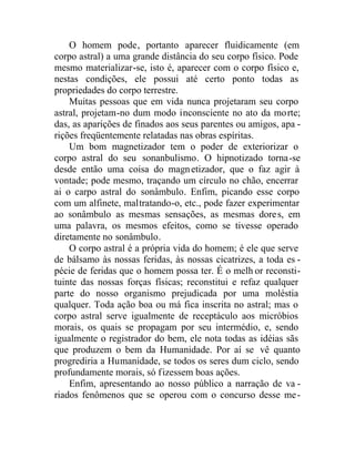 O homem pode, portanto aparecer fluidicamente (em
corpo astral) a uma grande distância do seu corpo físico. Pode
mesmo materializar-se, isto é, aparecer com o corpo físico e,
nestas condições, ele possui até certo ponto todas as
propriedades do corpo terrestre.
Muitas pessoas que em vida nunca projetaram seu corpo
astral, projetam-no dum modo inconsciente no ato da morte;
das, as aparições de finados aos seus parentes ou amigos, apa -
rições freqüentemente relatadas nas obras espíritas.
Um bom magnetizador tem o poder de exteriorizar o
corpo astral do seu sonanbulismo. O hipnotizado torna-se
desde então uma coisa do magnetizador, que o faz agir à
vontade; pode mesmo, traçando um círculo no chão, encerrar
ai o carpo astral do sonâmbulo. Enfim, picando esse corpo
com um alfinete, maltratando-o, etc., pode fazer experimentar
ao sonâmbulo as mesmas sensações, as mesmas dores, em
uma palavra, os mesmos efeitos, como se tivesse operado
diretamente no sonâmbulo.
O corpo astral é a própria vida do homem; é ele que serve
de bálsamo às nossas feridas, às nossas cicatrizes, a toda es -
pécie de feridas que o homem possa ter. É o melh or reconsti-
tuinte das nossas forças físicas; reconstitui e refaz qualquer
parte do nosso organismo prejudicada por uma moléstia
qualquer. Toda ação boa ou má fica inscrita no astral; mas o
corpo astral serve igualmente de receptáculo aos micróbios
morais, os quais se propagam por seu intermédio, e, sendo
igualmente o registrador do bem, ele nota todas as idéias sãs
que produzem o bem da Humanidade. Por aí se vê quanto
progrediria a Humanidade, se todos os seres dum ciclo, sendo
profundamente morais, só fizessem boas ações.
Enfim, apresentando ao nosso público a narração de va -
riados fenômenos que se operou com o concurso desse me-
 