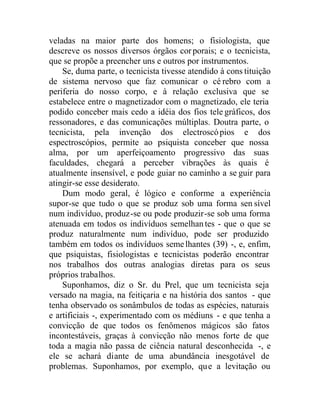 veladas na maior parte dos homens; o fisiologista, que
descreve os nossos diversos órgãos corporais; e o tecnicista,
que se propõe a preencher uns e outros por instrumentos.
Se, duma parte, o tecnicista tivesse atendido à cons tituição
de sistema nervoso que faz comunicar o cé rebro com a
periferia do nosso corpo, e à relação exclusiva que se
estabelece entre o magnetizador com o magnetizado, ele teria
podido conceber mais cedo a idéia dos fios tele gráficos, dos
ressonadores, e das comunicações múltiplas. Doutra parte, o
tecnicista, pela invenção dos electroscópios e dos
espectroscópios, permite ao psiquista conceber que nossa
alma, por um aperfeiçoamento progressivo das suas
faculdades, chegará a perceber vibrações às quais é
atualmente insensível, e pode guiar no caminho a se guir para
atingir-se esse desiderato.
Dum modo geral, é lógico e conforme a experiência
supor-se que tudo o que se produz sob uma forma sen sível
num indivíduo, produz-se ou pode produzir-se sob uma forma
atenuada em todos os indivíduos semelhantes - que o que se
produz naturalmente num indivíduo, pode ser produzido
também em todos os indivíduos semelhantes (39) -, e, enfim,
que psiquistas, fisiologistas e tecnicistas poderão encontrar
nos trabalhos dos outras analogias diretas para os seus
próprios trabalhos.
Suponhamos, diz o Sr. du Prel, que um tecnicista seja
versado na magia, na feitiçaria e na história dos santos - que
tenha observado os sonâmbulos de todas as espécies, naturais
e artificiais -, experimentado com os médiuns - e que tenha a
convicção de que todos os fenômenos mágicos são fatos
incontestáveis, graças à convicção não menos forte de que
toda a magia não passa de ciência natural desconhecida -, e
ele se achará diante de uma abundância inesgotável de
problemas. Suponhamos, por exemplo, que a levitação ou
 