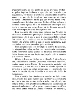 erguimento acima do solo contra as leis de gravidade produz -
se pelos faquires indianos - que ela está provada com
documentos, por José de Cupertino e uma multidão de outros
santos - e que ela foi freqüente nos possessos da época
medieval. Suponhamos enfim que ele próprio tenha teste -
munhado o que foi visto por cerca de doze sábios ingleses: o
médium Home erguido ao ar na mesma sala, saindo por uma
janela e entrando por outra, depois de ter flutuado cerca de
vinte e quatro pés por cima da calçada da rua.
Esse tecnicista não estaria mais próximo que New ton da
solução do problema da gravitação? Ele saberia o que Newton
desconhecia; isto é, que o peso é uma propriedade variável
das coisas. Mas, conhecer essa variabilidade não é fazê-la
nascer; ela existiu antes e depois dessa descoberta, cujo
resultado é explicar o passado e guiar no futuro.
Num congresso que tem por objeto a história das ciências,
eu não poderia terminar melhor esta comunica ção, certamente
muito superficial, senão citando as reflexões profundamente
justas, inspiradas ao meu ilustre amigo pelo próprio assunto
que acabo de abordar.
O lado brilhante da história da civilização é, diz o Sr. du
Prel, a história das ciências. Quando se refle te nas operações,
muitas vezes maravilhosas, do pensamento produtor das
descobertas que têm mudado a face do mundo, quando se
considera a soma de saber condensado e classificado nos
livros de estudo, fica-se induzido a ter uma alta idéia da
humanidade.
Mas a história das ciências tem também um lado muito
triste. Mostra-nos que o número dos espíritos verdadeiramente
superiores tem sido sempre muito restrito, que eles tiveram
sempre de lutar com grandes dificuldades para fazerem aceitar
as suas descobertas, e, enfim, que os representantes cie ntíficos
das idéias então reinantes, jamais deixaram de denunciar,
 