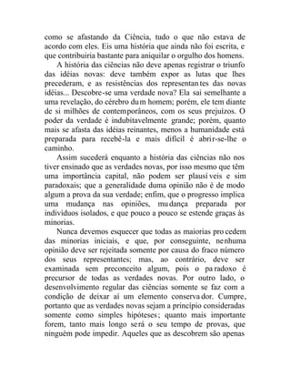 como se afastando da Ciência, tudo o que não estava de
acordo com eles. Eis uma história que ainda não foi escrita, e
que contribuiria bastante para aniquilar o orgulho dos homens.
A história das ciências não deve apenas registrar o triunfo
das idéias novas: deve também expor as lutas que lhes
precederam, e as resistências dos representan tes das novas
idéias... Descobre-se uma verdade nova? Ela sai semelhante a
uma revelação, do cérebro dum homem; porém, ele tem diante
de si milhões de contemporâneos, com os seus prejuízos. O
poder da verdade é indubitavelmente grande; porém, quanto
mais se afasta das idéias reinantes, menos a humanidade está
preparada para recebê-la e mais difícil é abrir-se-lhe o
caminho.
Assim sucederá enquanto a história das ciências não nos
tiver ensinado que as verdades novas, por isso mesmo que têm
uma importância capital, não podem ser plausí veis e sim
paradoxais; que a generalidade duma opinião não é de modo
algum a prova da sua verdade; enfim, que o progresso implica
uma mudança nas opiniões, mudança preparada por
indivíduos isolados, e que pouco a pouco se estende graças às
minorias.
Nunca devemos esquecer que todas as maiorias pro cedem
das minorias iniciais, e que, por conseguinte, nenhuma
opinião deve ser rejeitada somente por causa do fraco número
dos seus representantes; mas, ao contrário, deve ser
examinada sem preconceito algum, pois o pa radoxo é
precursor de todas as verdades novas. Por outro lado, o
desenvolvimento regular das ciências somente se faz com a
condição de deixar aí um elemento conserva dor. Cumpre,
portanto que as verdades novas sejam a princípio consideradas
somente como simples hipóteses; quanto mais importante
forem, tanto mais longo será o seu tempo de provas, que
ninguém pode impedir. Aqueles que as descobrem são apenas
 