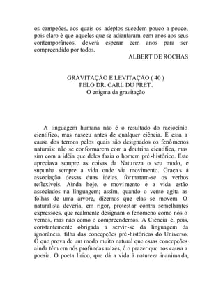 os campeões, aos quais os adeptos sucedem pouco a pouco,
pois claro é que aqueles que se adiantaram cem anos aos seus
contemporâneos, deverá esperar cem anos para ser
compreendido por todos.
ALBERT DE ROCHAS
GRAVITAÇÃO E LEVITAÇÃO ( 40 )
PELO DR. CARL DU PRET.
O enigma da gravitação
A linguagem humana não é o resultado do raciocínio
científico, mas nasceu antes de qualquer ciência. É essa a
causa dos termos pelos quais são designados os fenômenos
naturais: não se conformarem com a doutrina científica, mas
sim com a idéia que deles fazia o homem pré -histórico. Este
apreciava sempre as coisas da Natureza o seu modo, e
supunha sempre a vida onde via movimento. Graça s à
associação dessas duas idéias, formaram-se os verbos
reflexíveis. Ainda hoje, o movimento e a vida estão
associados na linguagem; assim, quando o vento agita as
folhas de uma árvore, dizemos que elas se movem. O
naturalista deveria, em rigor, protestar contra semelhantes
expressões, que realmente designam o fenômeno como nós o
vemos, mas não como o compreendemos. A Ciência é, pois,
constantemente obrigada a servir-se da linguagem da
ignorância, filha das concepções pré-históricas do Universo.
O que prova de um modo muito natural que essas concepções
ainda têm em nós profundas raízes, é o prazer que nos causa a
poesia. O poeta lírico, que dá a vida à natureza inanima da,
 