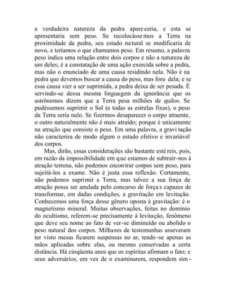a verdadeira natureza da pedra apareceria, e esta se
apresentaria sem peso. Se recolocássemos a Terra na
proximidade da pedra, seu estado natural se modificaria de
novo, e teríamos o que chamamos peso. Em resumo, a palavra
peso indica uma relação entre dois corpos e não a natureza de
um deles; é a constatação de uma ação exercida sobre a pedra,
mas não o enunciado de uma causa residindo nela. Não é na
pedra que devemos buscar a causa do peso, mas fora dela; e se
essa causa vier a ser suprimida, a pedra deixa de ser pesada. É
servindo-se dessa mesma linguagem da ignorância que os
astrônomos dizem que a Terra pesa milhões de quilos. Se
pudéssemos suprimir o Sol (e todas as estrelas fixas), o peso
da Terra seria nulo. Se fizermos desaparecer o corpo atraente,
o outro naturalmente não é mais atraído; porque é unicamente
na atração que consiste o peso. Em uma palavra, a gravi tação
não caracteriza de modo algum o estado efetivo e invariável
dos corpos.
Mas, dirão, essas considerações são bastante esté reis, pois,
em razão da impossibilidade em que estamos de subtrair-nos à
atração terrena, não podemos encontrar corpos sem peso, para
sujeitá-los a exame. Não é justa essa reflexão. Certamente,
não podemos suprimir a Terra, mas talvez a sua força de
atração possa ser anulada pelo concurso de força s capazes de
transformar, em dadas condições, a gravitação em levitação.
Conhecemos uma força desse gênero oposta à gravitação: é o
magnetismo mineral. Muitas observações, feitas no domínio
do ocultismo, referem-se precisamente à levitação, fenômeno
que deve seu nome ao fato de ver-se diminuído ou abolido o
peso natural dos corpos. Milhares de testemunhas asseveram
ter visto mesas ficarem suspensas no ar, tendo -se apenas as
mãos aplicadas sobre elas, ou mesmo conservadas a certa
distância. Há cinqüenta anos que os espíritas afirmam o fato; e
seus adversários, em vez de o examinarem, respondem sim -
 