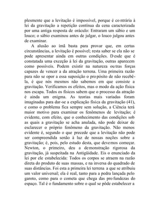 plesmente que a levitação é impossível, porque é co ntrária à
lei da gravitação a repetição contínua da cena caracterizada
por uma antiga resposta de oráculo: Entraram um sábio e um
louco; o sábio examinou antes de julgar, o louco julgou antes
de examinar.
A alusão ao ímã basta para provar que, em certas
circunstâncias, a levitação é possível; resta saber se ela não se
pode apresentar ainda em outras condições. D esde que é
constatada uma exceção à lei da gravitação, outras aparecem
como possíveis. Podem existir na natureza ou tras forças
capazes de vencer a da atração terrena. Uma primeira razão
para não se opor a essa suposição o propósito de não recebê-
la, é que nós mesmos não sabemos em que consiste a
gravitação. Verificamos os efeitos, mas o modo da ação física
nos escapa. Todos os físicos sabem que o processo da atração
é ainda um enigma. As teorias mais variadas foram
imaginadas para dar-se a explicação física da gravitação (41),
e como o problema fica sempre sem solução, a Ciência terá
maior motivo para examinar os fenômenos de levitação; é
evidente, com efeito, que o conhecimento das condições sob
as quais a gravitação se acha anulada, não pode deixar de
esclarecer o próprio fenômeno da gravitação. Não menos
evidente é, segundo o que precede que a levitação não pode
ser compreendida senão à luz de nossas noções sobre a
gravitação; é, pois, pelo estudo desta, que devemos começar.
Newton, o primeiro, deu a demonstração rigorosa da
gravitação, já suspeitada na Antigüidade. Eis o enunciado da
lei por ele estabelecida: Todos os corpos se atraem na razão
direta do produto de suas massas, e na inversa do quadrado de
suas distâncias. Foi esta a primeira lei terrena a que se atribuiu
um valor universal; ela é real, tanto para a pedra lançada pelo
garoto, como para o cometa que chega das pro fundezas do
espaço. Tal é o fundamento sobre o qual se pôde estabelecer a
 