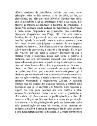 ciência moderna da astrofísica, ciência que parte deste
princípio: todas as leis terrenas, a lei do calor, da luz, da
eletricidade, etc., têm um valor universal. Newton bem sabia
que só descobrira a lei da gravitação e não a sua causa. Ele
próprio confessou desconhecer a natureza da gravitação, e
disse: Não consegui ainda deduzir dos fenômenos observados
a razão dessa propriedade da gravitação; não estabeleço
hipóteses. (Aypotheses non Pingo) (42). Em uma carta a
Bentley, diz ele: A gravitação deve ser ocasionada por algum
impulso, agindo de um modo contínuo e de acordo com certas
leis; meus leitores que julguem se tratam de um impulso
material ou imaterial. O problema a resolver não se apresenta
sob o nome de gravitação, e sim sob o de atração. Eis o que
diz Newton em sua carta a Bentley: inconcebível que a
matéria bruta e inanimada possa agir sobre a matéria à
distância, sem um intermediário material. Para explicar essa
ação à distância, podemos, segundo as regras da lógica, enun -
ciar, sob duas formas diferentes, a proposição de Newton, e
dizer: concebível que a matéria animada possa agir à distância
ou então concebível que a matéria inanimada possa agir à
distância por um intermediário. A primeira fórmula renuncia a
uma solução científica, e supõe a matéria animada como fez
primeiro Maupertuis e recentemente Zôllner. A segunda
fórmula fica no quadro das ciências naturais, e implica uma
concepção que já se encontra em Newton. Este supunha o
espaço por toda parte ocupado por uma matéria: o éter,
veículo dos fenômenos, como o calor, a luz, a gravitação, a
eletricidade, etc. Antes mesmo da publicação da su a obra, ele
escrevia a Boyle no éter que busco a causa da gravitação.
Assim como a lei da gravitação não pôde ser descoberta senão
pela generalização de uma lei terrena, assim também só
podemos descobrir a causa da gravitação dando valor cósmico
a uma força terrena agindo à distância. A Ciência astronômica
 