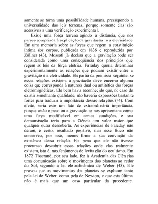 somente se torna uma possibilidade humana, pressupondo a
universalidade das leis terrenas, porque somente elas são
acessíveis a uma verificação experimental.
Existe uma força terrena agindo à distância, que nos
parece apropriada à explicação da gravitação: é a eletricidade.
Em uma memória sobre as forças que regem a constituição
íntima dos corpos, publicada em 1836 e reproduzida por
Zôllner (43), Mossoti já declara que a gravitação pode ser
considerada como uma conseqüência dos princípios que
regem as leis da força elétrica. Faraday queria determinar
experimentalmente as relações que podiam existir entre a
gravitação e a eletricidade. Ele partia da premissa seguinte: se
essas relações existem, a gravitação deve encerrar alguma
coisa que corresponda à natureza dual ou antitética das forças
eletromagnéticas. Ele bem havia reconhecido que, no caso de
existir semelhante qualidade, não haveria expressões bastan te
fortes para traduzir a importância dessas rela ções (44). Com
efeito, seria esse um fato de extraordinária importância,
porque então o peso ou a gravitação se nos apresentaria como
uma força modificável em certas condições, e sua
demonstração teria para a Ciência um valor maior que
qualquer outra descoberta. As experiências de Faraday não
deram, é certo, resultado positivo, mas esse físico não
conservou, por isso, menos firme a sua convicção da
existência dessa relação. Foi pena que ele não tivesse
procurado descobrir essas relações onde elas realmente
existem, isto é, nos fenômenos de levitação do ocultismo. Em
1872 Tisserand, por seu lado, fez à Academia das Ciên cias
uma comunicação sobre o movimento dos planetas ao redor
do Sol, segundo a lei eletrodinâmica de Weber (45). Ele
provou que os movimentos dos planetas se explicam tanto
pela lei de Weber, como pela de Newton, e que esta última
não é mais que um caso particular da procedente.
 