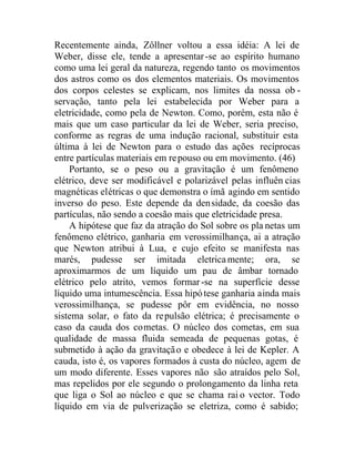 Recentemente ainda, Zôllner voltou a essa idéia: A lei de
Weber, disse ele, tende a apresentar-se ao espírito humano
como uma lei geral da natureza, regendo tanto os movimentos
dos astros como os dos elementos materiais. Os movimentos
dos corpos celestes se explicam, nos limites da nossa ob -
servação, tanto pela lei estabelecida por Weber para a
eletricidade, como pela de Newton. Como, porém, esta não é
mais que um caso particular da lei de Weber, seria preciso,
conforme as regras de uma indução racional, substituir esta
última à lei de Newton para o estudo das ações recíprocas
entre partículas materiais em repouso ou em movimento. (46)
Portanto, se o peso ou a gravitação é um fenômeno
elétrico, deve ser modificável e polarizável pelas influên cias
magnéticas elétricas o que demonstra o ímã agindo em sentido
inverso do peso. Este depende da densidade, da coesão das
partículas, não sendo a coesão mais que eletricidade presa.
A hipótese que faz da atração do Sol sobre os pla netas um
fenômeno elétrico, ganharia em verossimilhança, ai a atração
que Newton atribui à Lua, e cujo efeito se manifesta nas
marés, pudesse ser imitada eletricamente; ora, se
aproximarmos de um líquido um pau de âmbar tornado
elétrico pelo atrito, vemos formar-se na superfície desse
líquido uma intumescência. Essa hipótese ganharia ainda mais
verossimilhança, se pudesse pôr em evidência, no nosso
sistema solar, o fato da repulsão elétrica; é precisamente o
caso da cauda dos cometas. O núcleo dos cometas, em sua
qualidade de massa fluida semeada de pequenas gotas, é
submetido à ação da gravitação e obedece à lei de Kepler. A
cauda, isto é, os vapores formados à custa do núcleo, agem de
um modo diferente. Esses vapores não são atraídos pelo Sol,
mas repelidos por ele segundo o prolongamento da linha reta
que liga o Sol ao núcleo e que se chama rai o vector. Todo
líquido em via de pulverização se eletriza, como é sabido;
 