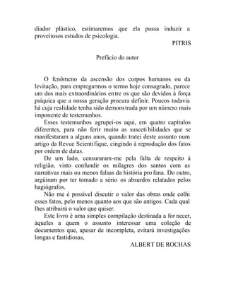 diador plástico, estimaremos que ela possa induzir a
proveitosos estudos de psicologia.
PITRIS
Prefácio do autor
O fenômeno da ascensão dos corpos humanos ou da
levitação, para empregarmos o termo hoje consagrado, parece
um dos mais extraordinários entre os que são devidos à força
psíquica que a nossa geração procura definir. Poucos todavia
há cuja realidade tenha sido demonstrada por um número mais
imponente de testemunhos.
Esses testemunhos agrupei-os aqui, em quatro capítulos
diferentes, para não ferir muito as suscetibilidades que se
manifestaram a alguns anos, quando tratei deste assunto num
artigo da Revue Scientifique, cingindo à reprodução dos fatos
por ordem de datas.
De um lado, censuraram-me pela falta de respeito à
religião, visto confundir os milagres dos santos com as
narrativas mais ou menos falsas da história pro fana. Do outro,
argüiram por ter tomado a sério os absurdos relatados pelos
hagiógrafos.
Não me é possível discutir o valor das obras onde colhi
esses fatos, pelo menos quanto aos que são antigos. Cada qual
lhes atribuirá o valor que quiser.
Este livro é uma simples compilação destinada a for necer,
àqueles a quem o assunto interessar uma coleção de
documentos que, apesar de incompleta, evitará investigações
longas e fastidiosas,
ALBERT DE ROCHAS
 