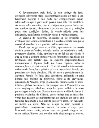 O levantamento, pelo ímã, de um pedaço de ferro
colocado sobre uma mesa, sua subtração à ação do peso, é um
fenômeno natural e não pode ser compreendido senão
admitindo-se que a gravitação possua uma natureza antitética.
As caudas dos cometas, que se dirigem ora para o Sol e ora
em sentido oposto, fornecem a prova de que a g ravitação
pode, em condições dadas, de conformidade com leis
universais, transformar-se em levitação e reciprocamente.
A ciência da natureza, utilizando-se do princípio da
evolução que tomou emprestado à filosofia, comete sem pre o
erro de desconhecer seu próprio poder evolutivo.
Desde que surge uma nova idéia, apressam -se em consi-
derá-la como definitiva, criando assim um obstáculo a todo
progresso ulterior. Hoje, apoiando-se na lei da gravitação é
que se nega e declara impossíveis os fenômenos ocultista s de
levitação, sem refletir que, se existem impossibilidades
matemáticas e lógicas, tudo na física repousa sobre a
observação e a experimentação. Neste último domínio só teria
o direito de formular a priori a palavra impossível àquele que
possuísse a ciência absoluta. Não foi esse o procedimento de
Newton. Jamais foi feita uma descoberta aplicando-se uma
porção tão enorme de Universo, como a da gravitação
universal, de Newton. Uma lei em ação, mesmo sobre os mais
ínfimos globos do espaço, foi transportada à Via-láctea e às
mais longínquas nebulosas, cuja luz gasta milhõe s de anos
para chegar até nós que Newton nunca teve a idéia de impor à
potência evolutiva da Ciência, esses limites que as mais das
vezes não passam de manifestações do orgulho do sábio que
fez uma descoberta e não admite que se vá além. Em seu leito
de morte, ele dizia: Não sei o que de mim pensará a
posteridade; comparo-me mesmo a uma criança que,
brincando numa praia, achou, para sua grande alegria, um
seixo mais polido ou uma concha mais elegante que as outras,
 