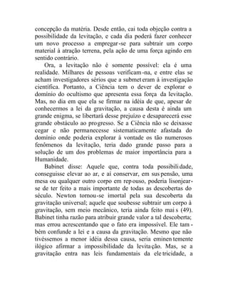 concepção da matéria. Desde então, cai toda objeção contra a
possibilidade da levitação, e cada dia poderá fazer conhecer
um novo processo a empregar-se para subtrair um corpo
material à atração terrena, pela ação de uma força agindo em
sentido contrário.
Ora, a levitação não é somente possível: ela é uma
realidade. Milhares de pessoas verificam-na, e entre elas se
acham investigadores sérios que a submet eram à investigação
científica. Portanto, a Ciência tem o dever de explorar o
domínio do ocultismo que apresenta essa força da levitação.
Mas, no dia em que ela se firmar na idéia de que, apesar de
conhecermos a lei da gravitação, a causa desta é ainda um
grande enigma, se libertará desse prejuízo e desaparecerá esse
grande obstáculo ao progresso. Se a Ciência não se deixasse
cegar e não permanecesse sistematicamente afastada do
domínio onde poderia explorar à vontade os tão numerosos
fenômenos da levitação, teria dado grande passo para a
solução de um dos problemas de maior importância para a
Humanidade.
Babinet disse: Aquele que, contra toda possibilidade,
conseguisse elevar ao ar, e aí conservar, em sus pensão, uma
mesa ou qualquer outro corpo em repouso, poderia lisonjear-
se de ter feito a mais importante de todas as descobertas do
século. Newton tornou-se imortal pela sua descoberta da
gravitação universal; aquele que soubesse subtrair um corpo à
gravitação, sem meio mecânico, teria ainda feito mai s (49).
Babinet tinha razão para atribuir grande valor a tal descoberta;
mas errou acrescentando que o fato era impossível. Ele tam -
bém confunde a lei e a causa da gravitação. Mesmo que não
tivéssemos a menor idéia dessa causa, seria eminen temente
ilógico afirmar a impossibilidade da levitação. Mas, se a
gravitação entra nas leis fundamentais da ele tricidade, a
 