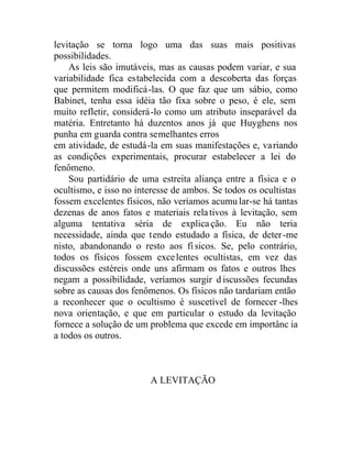 levitação se torna logo uma das suas mais positivas
possibilidades.
As leis são imutáveis, mas as causas podem variar, e sua
variabilidade fica estabelecida com a descoberta das forças
que permitem modificá-las. O que faz que um sábio, como
Babinet, tenha essa idéia tão fixa sobre o peso, é ele, sem
muito refletir, considerá-lo como um atributo inseparável da
matéria. Entretanto há duzentos anos já que Huyghens nos
punha em guarda contra semelhantes erros
em atividade, de estudá-la em suas manifestações e, variando
as condições experimentais, procurar estabelecer a lei do
fenômeno.
Sou partidário de uma estreita aliança entre a física e o
ocultismo, e isso no interesse de ambos. Se todos os ocultistas
fossem excelentes físicos, não veríamos acumu lar-se há tantas
dezenas de anos fatos e materiais relativos à levitação, sem
alguma tentativa séria de explicação. Eu não teria
necessidade, ainda que tendo estudado a física, de deter-me
nisto, abandonando o resto aos físicos. Se, pelo contrário,
todos os físicos fossem excelentes ocultistas, em vez das
discussões estéreis onde uns afirmam os fatos e outros lhes
negam a possibilidade, veríamos surgir d iscussões fecundas
sobre as causas dos fenômenos. Os físicos não tardariam então
a reconhecer que o ocultismo é suscetível de fornecer -lhes
nova orientação, e que em particular o estudo da levitação
fornece a solução de um problema que excede em importânc ia
a todos os outros.
A LEVITAÇÃO
 