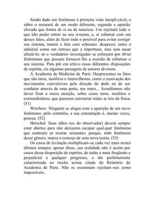 Sendo dado um fenômeno à primeira vista inexpli cável, o
sábio o encarará de um modo diferente, segundo a opinião
elevada que forma de si ou da natureza. Um rejeitará tudo o
que não puder entrar no seu sistema, e, ai esbarrar com um
desses fatos, além de fazer todo o possível para evitar corrigir
seu sistema, tratará o fato com soberano desprezo; outro o
admitirá como um intruso que a importuna, mas sem ousar
afastá-lo; só o verdadeiro investigador se esforçará por ob ter
fenômenos que possam fornecer-lhe a ocasião de reformar o
seu sistema. Para pôr em relevo essas diferentes disposições
de espírito, eis algumas passagens de autores diversos.
A Academia de Medicina de Paris: Desprezemos os fatos
que são raros, insólitos e maravilhosos, como a renovação dos
movimentos convulsivos pela direção do dedo ou de um
condutor através de uma porta, um muro... Acreditamos não
dever fixar a nossa atenção, sobre casos raros, insólitos e
extraordinários, que parecem contrariar todas as leis da física.
(51)
Wirchow: Ninguém se alegra com a aparição de um novo
fenômeno; pelo contrário, a sua constatação é, muitas vezes,
penosa. (52)
Herschel: Seus olhos (os do observador) devem sempre
estar abertos para não deixarem escapar qual quer fenômeno
que contrarie as teorias reinantes; porque, todo fenômeno
desse gênero, marca o começo de uma nova teoria. (53)
Os casos de levitação multiplicam-se cada vez mais nestes
últimos tempos; apesar disso, sua realidade não é aceita por
causa dessa disposição de espírito, de todas a mais freqüente e
prejudicial a qualquer progresso, e tão perfeitamente
caracterizada no trecho acima citado do Relatório da
Academia de Paris. Não os examinam rejeitam -nos como
impossíveis.
 