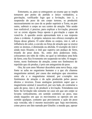 Entretanto, se, para se entregarem ao exame que se impõe
tomarem por ponto de partida o único verdadeiro, a
gravitação, verificarão logo que a levitação, isto é, a
suspensão do peso de um corpo terreno, se produzirá
necessariamente no caso de se poder suprimir a Terra, ou por
outra, subtrair o corpo ao seu centro de atração. Não sendo
isso realizável, é preciso, para explicar a levi tação, procurar
ver se existe alguma força oposta à gravitação e capaz de
vencê-la. A questão assim apresentada tem a sua resposta
clara e evidente. A própria natureza nos oferece exemplos de
forças desse gênero. O calor dilata os corpos, isto é, sob a
influência do calor, a coesão ou força de atração que se exerce
entre os átomos, é diminuída ou abolida. O exemplo do ímã é
ainda mais frisante; o ímã que suporta um pedaço de ferro,
triunfa do peso deste. Se, entre dois poderosos ímãs,
colocarmos um tubo de vidro, no qual se introduza uma bola
de ferro, esta fica livremente em suspensão no tubo. O magne -
tismo, neste fenômeno de atração, como nos fenômenos de
repulsão que ele produz, é pois um antagonista do peso.
Ora, há cem anos Mesmer descobriu uma nova força, cuja
fonte se acha no organismo humano e a que ele chamou
magnetismo animal, por causa das analogias que encontrou
entre ela e o magnetismo mineral, por exemplo: nos
fenômenos de atração e da ação produzida pelos passes
diretos e inversos. Essas analogias permitem supor que o
magnetismo animal é suscetível, por seu lado, de contrariar a
ação do peso, isto é, de produzir a levitação. Entendamo-nos
bem: há levitação não somente no caso em que um corpo se
levanta verticalmente, em sentido contrário ao peso, mas
ainda naqueles em que os movimentos se operam em um
sentido qualquer, contanto que previamente a ação do peso
seja vencida; não é mesmo necessário que haja movimento,
como prova um fato narrado por Ginelin: a moeda que, apesar
 