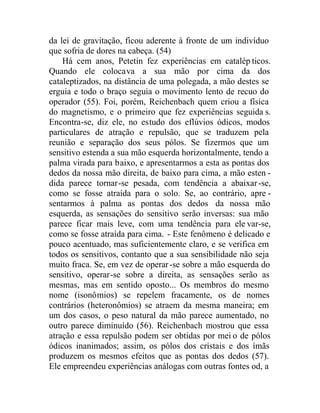 da lei de gravitação, ficou aderente à fronte de um indivíduo
que sofria de dores na cabeça. (54)
Há cem anos, Petetin fez experiências em catalép ticos.
Quando ele colocava a sua mão por cima da dos
cataleptizados, na distância de uma polegada, a mão destes se
erguia e todo o braço seguia o movimento lento de recuo do
operador (55). Foi, porém, Reichenbach quem criou a física
do magnetismo, e o primeiro que fez experiências seguida s.
Encontra-se, diz ele, no estudo dos eflúvios ódicos, modos
particulares de atração e repulsão, que se traduzem pela
reunião e separação dos seus pólos. Se fizermos que um
sensitivo estenda a sua mão esquerda horizontalmente, tendo a
palma virada para baixo, e apresentarmos a esta as pontas dos
dedos da nossa mão direita, de baixo para cima, a mão esten -
dida parece tornar-se pesada, com tendência a abaixar-se,
como se fosse atraída para o solo. Se, ao contrário, apre -
sentarmos à palma as pontas dos dedos da nossa mão
esquerda, as sensações do sensitivo serão inversas: sua mão
parece ficar mais leve, com uma tendência para ele var-se,
como se fosse atraída para cima. - Este fenômeno é delicado e
pouco acentuado, mas suficientemente claro, e se verifica em
todos os sensitivos, contanto que a sua sensibilidade não seja
muito fraca. Se, em vez de operar-se sobre a mão esquerda do
sensitivo, operar-se sobre a direita, as sensações serão as
mesmas, mas em sentido oposto... Os membros do mesmo
nome (isonômios) se repelem fracamente, os de nomes
contrários (heteronômios) se atraem da mesma maneira; em
um dos casos, o peso natural da mão parece aumentado, no
outro parece diminuído (56). Reichenbach mostrou que essa
atração e essa repulsão podem ser obtidas por mei o de pólos
ódicos inanimados; assim, os pólos dos cristais e dos ímãs
produzem os mesmos efeitos que as pontas dos dedos (57).
Ele empreendeu experiências análogas com outras fontes od, a
 