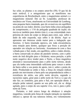 luz solar, as plantas e os corpos amorfos (58). O que há de
mais notável, é o antagonismo que se manifestou nas
experiências de Reichenbach, entre o magnetismo animal e o
magnetismo mineral: Dei ao Sr. Leopolder, professor de
mecânica em Viena, atualmente na Universidade de Lemberg,
uma pequena barra imantada, que ele conservou em equilíbrio
na ponta do seu índex direito; essa barra tinha cinco polegadas
de comprimento, e 1/16 da polegada quadrada de seção; ela
movia-se também para dentro (isto é, a sua extremidade mais
próxima do meio do corpo se dirigia para este), seja sobre o
dedo da mão esquerda, seja sobre o da direita. Aqui se
apresenta um interesse ainda maior para a indagação que
fazemos. A barra imantada operava, em toda circunstância,
uma rotação para dentro, qualquer que fosse a posição do
operador em relação ao horizonte. Assentamo-lo com a face
voltada para o Sul, tendo, em equilíbrio, sobre o índex direito,
a barra conservada no plano do paralelo terreno, com o pólo
norte do ímã dirigido para o Ocidente; nessa posição, o pólo
norte negativo deve tender para o Norte, a força magnética
atraindo-o necessariamente para o pólo norte terreno, desde
que ela tenha uma intensidade suficiente para vencer o atrito
da barra sobre o seu ponto de apoio, isto é, sobre a ponta do
dedo. Produzindo-se então o fato, a força de rotação (ódica)
pondo em movimento a barra pela sua preponderância sobre a
resistência do atrito, seu pólo norte deveria, segundo o
raciocínio supra, girar para o pólo norte da Terr a e o que ele
não faz; ao contrário, gira para o Sul, em oposição direta à
atração polar natural; quanto ao seu pólo sul, ele se dirige
agitado, para o corpo do seu suporte vivo, isto é, para o pólo
norte da Terra.
Portanto, o ímã estava longe de obedecer à atração
magnética, vencido pela força de rotação (atração ou repulsão
ódicas) e, apesar da sua natureza íntima, era violentamente
 