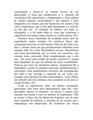 constrangido a mover-se no sentido inverso da sua
polarização. A força que estudávamos aí é , portanto tão
considerável tão característica e independente, a força (ódica)
de rotação naquelas circunstâncias é tão superior à força
(magnética.) de rotação, que não hesitamos em aceitar a luta
com o magnetismo, que se lhe opõe diretamente e é vencido
na luta por ela... O resultado foi idêntico em todas as
orientações, e o foi ainda todas as vezes que re petimos a
experiência com muitos outros sensitivos e outras barras. (59)
Portanto, houve identidade de resultados numa série de
experiências muito variadas. Os sensitivos fracos não
conseguiam provocar os movimentos. Mais de um tinha seus
dias e, mesmo, horas em que periodicamente obtinham essas
rotações (60). Eis como Reichenbach resume: Descobrimos
uma força desconhecida, que se revela nos sensitivos, mas
somente neles, parecendo faltar completamente que o não
sou... Ela cresce pela reunião de muitos sensitivos, e emana
mais abundante nos que são dotados de maior sensibilidade.
Pode-se, por meio de obstáculos ódicos, aumentarem-lhe a
importância a ponto de produzir mal-estar, desfalecimentos e
convulsões. Suas manifestações exteriores são enfraquecidas
por tudo o que restringe a expansão do od, como, por
exemplo, pela oposição de pólos heteronômios... Esses efeitos
(de inibição) não são contínuos, mas compõem-se de uma su-
cessão de botes. (61)
Como as experiências feitas em objetos inanimados
apresentam uma força mais demonstrativa para nós, com -
preendidos mesmo os doutores, vou passar a ensaios cuja
narração me forçará a tocar no domínio do Espiritismo. Não
se assuste o leitor, não lhe falarei dos Espíritos, mas de uma
força emanada do médium, e, portanto de um assunto que a
antropologia tem desprezado. No fenômeno das mesas
 