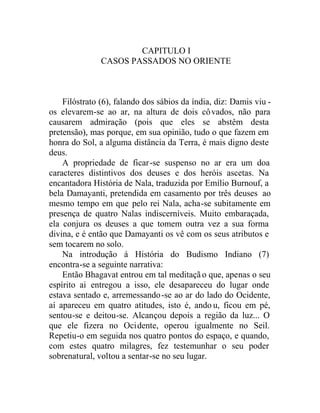 CAPITULO I
CASOS PASSADOS NO ORIENTE
Filóstrato (6), falando dos sábios da índia, diz: Damis viu -
os elevarem-se ao ar, na altura de dois côvados, não para
causarem admiração (pois que eles se abstêm desta
pretensão), mas porque, em sua opinião, tudo o que fazem em
honra do Sol, a alguma distância da Terra, é mais digno deste
deus.
A propriedade de ficar-se suspenso no ar era um doa
caracteres distintivos dos deuses e dos heróis ascetas. Na
encantadora História de Nala, traduzida por Emílio Burnouf, a
bela Damayanti, pretendida em casamento por três deuses ao
mesmo tempo em que pelo rei Nala, acha-se subitamente em
presença de quatro Nalas indiscerníveis. Muito embaraçada,
ela conjura os deuses a que tomem outra vez a sua forma
divina, e é então que Damayanti os vê com os seus atributos e
sem tocarem no solo.
Na introdução á História do Budismo Indiano (7)
encontra-se a seguinte narrativa:
Então Bhagavat entrou em tal meditação que, apenas o seu
espírito ai entregou a isso, ele desapareceu do lugar onde
estava sentado e, arremessando-se ao ar do lado do Ocidente,
aí apareceu em quatro atitudes, isto é, ando u, ficou em pé,
sentou-se e deitou-se. Alcançou depois a região da luz... O
que ele fizera no Ocidente, operou igualmente no Seil.
Repetiu-o em seguida nos quatro pontos do espaço, e quando,
com estes quatro milagres, fez testemunhar o seu poder
sobrenatural, voltou a sentar-se no seu lugar.
 