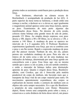 girantes todos os assistentes contribuem para a produção dessa
força.
Esse fenômeno, observado na câmara escura de
Reichenbach, é acompanhado da produção de luz (62). A
parte superior da mesa torna-se luminosa, e desde então esta
começa a oscilar, a deslocar-se e a elevar-se; aqui igualmente
o magnetismo animal aparece como uma força motora, oposta
ao peso. Examinemos de mais perto algumas das
manifestações dessa força.. No decurso de certa sessão,
colocou numa balança uma grande mesa de sala de jantar,
pesando 121 libras. Ao simples desejo expresso, esse peso
descia a 100, depois a 80 e 60 libras, ou se elevava a 130, e
mesmo a 144 libras. A mudança de peso se operava no
intervalo de 3 a 8 segundos (63). O Professor Boutlerow
experimentou igualmente essa força, que ora se combina com
o peso e ora lhe resiste. Repele a expressão mudança de peso
por lhe parecer inexata: Nenhum de nós, diz ele, jamais
pensou em verdadeira mudança de peso. Para nós não se
tratava ali de outra coisa a não ser de uma mudança nas
indicações da balança, determinada por uma força agindo em
concorrência com o peso. Essa força age: ora no mesmo
sentido que o peso e a ele se junta, e ora em sentido contrário;
e então o marcador da balança indica uma diminuição
aparente de peso. Quanto à origem dessa força, Boutlerow
admite, com Crookes, que ela é fornecida pela matéria
ponderável do corpo do médium, não havendo mais que o
transporte da força vital de um corpo material para outro. Os
movimentos aparentemente espontâneos dos corpos se
explicariam do mesmo modo; o contacto do médium com os
objetos não seria sempre necessário. Eis o que diz Boutlerow
a propósito de uma experiência com Home: Momentos
depois, Home tomou uma campainha posta sobre a mesa, e
conservou-a a certa distância da beira desse móvel, um pouco
 