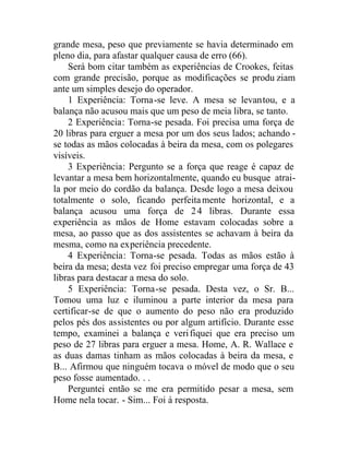 grande mesa, peso que previamente se havia determinado em
pleno dia, para afastar qualquer causa de erro (66).
Será bom citar também as experiências de Crookes, feitas
com grande precisão, porque as modificações se produ ziam
ante um simples desejo do operador.
1 Experiência: Torna-se leve. A mesa se levantou, e a
balança não acusou mais que um peso de meia libra, se tanto.
2 Experiência: Torna-se pesada. Foi precisa uma força de
20 libras para erguer a mesa por um dos seus lados; achando -
se todas as mãos colocadas à beira da mesa, com os polegares
visíveis.
3 Experiência: Pergunto se a força que reage é capaz de
levantar a mesa bem horizontalmente, quando eu busque atrai-
la por meio do cordão da balança. Desde logo a mesa deixou
totalmente o solo, ficando perfeitamente horizontal, e a
balança acusou uma força de 24 libras. Durante essa
experiência as mãos de Home estavam colocadas sobre a
mesa, ao passo que as dos assistentes se achavam à beira da
mesma, como na experiência precedente.
4 Experiência: Torna-se pesada. Todas as mãos estão à
beira da mesa; desta vez foi preciso empregar uma força de 43
libras para destacar a mesa do solo.
5 Experiência: Torna-se pesada. Desta vez, o Sr. B...
Tomou uma luz e iluminou a parte interior da mesa para
certificar-se de que o aumento do peso não era produzido
pelos pés dos assistentes ou por algum artifício. Durante esse
tempo, examinei a balança e verifiquei que era preciso um
peso de 27 libras para erguer a mesa. Home, A. R. Wallace e
as duas damas tinham as mãos colocadas à beira da mesa, e
B... Afirmou que ninguém tocava o móvel de modo que o seu
peso fosse aumentado. . .
Perguntei então se me era permitido pesar a mesa, sem
Home nela tocar. - Sim... Foi à resposta.
 