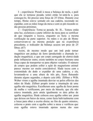 I - experiência: Prendi à mesa a balança de mola, e pedi
que ela se tornasse pesada; tentei então levantá-la e, para
consegui-lo, foi preciso uma força de 25 libras. Durante esse
tempo, Home esteve sentado em sua cadeira, recostado no
espaldar, com as mãos longe da mesa e com os pés tocando os
das pessoas próximas.
2 - Experiência: Torna-se pesada. Sr. H... Tomou então
uma luz, esclareceu a parte inferior da mesa para se certificar
de que ninguém a tocava, enquanto eu fazia a mesma
verificação na parte superior. As mãos e os pés de Home
conservavam-se na mesma posição que na experiência
precedente, o indicador da balança acusou um peso de 25
libras. (67)
Assim, do mesmo modo que um ímã pode tornar
magnético um pedaço de ferro (produzindo a chamada in -
dução magnética), e que um corpo carregado de eletrici dade
pode influenciar outro, existe também no corpo humano uma
força capaz de transportar-se para objetos variados. O número
de corpos que podem sofrer a ação do magnetismo animal
parece mesmo ser muito considerável. Slade tocou com a
extremidade do dedo o espaldar de uma cadeira, e ela,
levantando-se a uma altura de três pés, ficou flutuando
durante alguns segundos, e depois caiu (68). Zôllner e Wilh.
Weber viram a agulha imantada desviar-se pelos eflúvios das
mãos de Slade. Züllner propôs tentar a imantação de uma
agulha não magnética. Escolheram uma agulha de fazer ponto
de malha e verificaram, por meio da bússola, que ela não
estava imantada, pois atraía igualmente os dois pólos da
agulha magnética. Slade colocou essa agulha sobre um prato
que deixou em baixo da mesa, como fazia habi tualmente com
a lousa para obter a escrita direta; no fim de quatro minutos,
colocou o prato com a agulha sobre a mesa e verificou que
essa agulha estava imantada apenas numa das suas
 