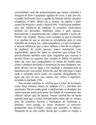 extremidades, mas tão poderosamente que atraía e prendia a
limagem de ferro e pequenas agulhas de coser, e que, por ela,
se podia facilmente fazer a agulha da bússola efetuar rotações
completas. O pólo obtido era o austral; ela repelia o pólo
austral da bússola e atraía o boreal (69). Verificaram também
que, por influência do médium, as correntes moleculares
podiam ser desviadas, fenômeno sobre o qual repousa
precisamente a magnetização dos corpos segundo a teoria de
Weber e de Ampare. Muitas vezes notaram-se que as tesouras
e as agulhas de que se serviam as sonâmbulas para os seus
trabalhos de costura, etc., eram magnéticas, e é provavelmente
à mesma influência que se deve atribuir o fato de os relógios
de algibeira de certas pessoas nunca marcharem com
regularidade, apesar de todos os consertos que sofram. Foi
provavelmente também uma ação magnética que exerceu o
profeta Eliseu no seguinte fato contado na Bíblia: O profeta
tinha ido com seus companheiros às praias do Jordão para
cortar a madeira destinada à construção de uma choupana; um
deles deixou cair na água o seu machado e amargam ente se
lamentava por essa perda. Eliseu fez que lhe indi casse o lugar
onde o machado havia caído; em seguida, mergulhando na
água um toro de pau, que cortou, este voltou à superfície
trazendo o machado. (70)
Nas sessões espíritas se verifica que a força de levitação,
como força motora, emana do médium (71) e tam bém dos
assistentes. De um modo geral, o médium não se distingue das
outras pessoas senão pela maior facilidade de escoamento dos
eflúvios ódicos que ele possui. Nessas sessões faz -se muita
questão para que a cadeia formada pelas mãos não se rompa;
pois, do contrário, haveria a interrupção do fenômeno e,
portanto, sério perigo, se nesse momento se estivesse
produzindo uma levitação. Assim, por exemplo, se objetos
flutuarem no ar, eles cairão, desde que a cadeia se rompa; e
 