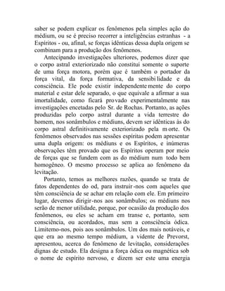 saber se podem explicar os fenômenos pela simples ação do
médium, ou se é preciso recorrer a inteligências estranhas - a
Espíritos - ou, afinal, se forças idênticas dessa dupla origem se
combinam para a produção dos fenômenos.
Antecipando investigações ulteriores, podemos dizer que
o corpo astral exteriorizado não constitui somente o suporte
de uma força motora, porém que é também o portador da
força vital, da força formativa, da sensibilidade e da
consciência. Ele pode existir independente mente do corpo
material e estar dele separado, o que equivale a afirmar a sua
imortalidade, como ficará provado experimentalmente nas
investigações encetadas pelo Sr. de Rochas. Portanto, as ações
produzidas pelo corpo astral durante a vida terrestre do
homem, nos sonâmbulos e médiuns, devem ser idênticas às do
corpo astral definitivamente exteriorizado pela m orte. Os
fenômenos observados nas sessões espíritas podem apresentar
uma dupla origem: os médiuns e os Espíritos, e inúmeras
observações têm provado que os Espíritos operam por meio
de forças que se fundem com as do médium num todo bem
homogêneo. O mesmo processo se aplica ao fenômeno da
levitação.
Portanto, temos as melhores razões, quando se trata de
fatos dependentes do od, para instruir-nos com aqueles que
têm consciência de se achar em relação com ele. Em primeiro
lugar, devemos dirigir-nos aos sonâmbulos; os médiuns nos
serão de menor utilidade, porque, por ocasião da produção dos
fenômenos, ou eles se acham em transe e, portanto, sem
consciência, ou acordados, mas sem a consciência ódica.
Limitemo-nos, pois aos sonâmbulos. Um dos mais notáveis, e
que era ao mesmo tempo médium, a vidente de Prevorst,
apresentou, acerca do fenômeno de levitação, considerações
dignas de estudo. Ela designa a força ódica ou magnética sob
o nome de espírito nervoso, e dizem ser este uma energia
 
