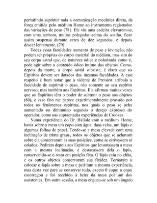 permitindo suprimir toda a comunicação mecânica direta, da
força emitida pelo médium Home ao instrumento registrador
das variações de peso (78). Ele viu uma cadeira elevarem-se,
com uma senhora, muitas polegadas acima do soalho, ficar
assim suspensa durante cerca de dez segundos, e depois
descer lentamente. (79)
Todas essas faculdades aumento de peso e levitação, não
podem ser próprias do corpo material do médium, mas sim do
seu corpo astral que, de natureza ódica e polarizada como é,
pode agir sobre o conteúdo ódico íntimo dos objetos. Como,
depois da morte, o corpo astral subsiste, é claro que os
Espíritos devem ser dotados das mesmas faculdades. A esse
respeito é bom notar que a vidente de Prevorst atribuía a
faculdade de suprimir o peso, não somente ao seu espírito
nervoso, mas também aos Espíritos. Ela afirmou muitas vezes
que os Espíritos têm o poder de subtrair o peso aos objetos
(80), e esse fato me parece experimentalmente provado por
todos os fenômenos espíritas, nos quais o peso se acha
aumentado ou diminuído segundo o desejo expresso do
operador, como nas supracitadas experiências de Crookes.
Numa experiência do Dr. Hallole com o médium Home,
havia sobre a mesa um copo com água, duas velas, um lápis e
algumas folhas de papel. Tendo-se a mesa elevada com uma
inclinação de trinta graus, todos os objetos que se achavam
sobre ela conservaram as suas posições, como se estivessem aí
colados. Pediram depois aos Espíritos que levantassem a mesa
com a mesma inclinação, e destacassem dela o lápis,
conservando-se o resto em posição fixa. O lápis caiu no chão,
e os outros objetos conservaram sua fixidez. Tornaram a
colocar o lápis sobre a mesa e pediram a mesma experiência,
mas desta vez para se conservar tudo, exceto 0 copo; o copo
escorregou e foi recebido à beira da mesa por um dos
assistentes. Em outra sessão, a mesa ergueu-se sob um ângulo
 