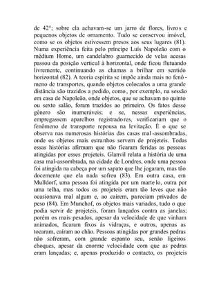 de 42°; sobre ela achavam-se um jarro de flores, livros e
pequenos objetos de ornamento. Tudo se conservou imóvel,
como se os objetos estivessem presos aos seus lugares (81).
Numa experiência feita pelo príncipe Luís Napoleão com o
médium Home, um candelabro guarnecido de velas acesas
passou da posição vertical à horizontal, onde ficou flutuando
livremente, continuando as chamas a brilhar em sentido
horizontal (82). A teoria espírita se impõe ainda mais no fenô -
meno de transportes, quando objetos colocados a uma grande
distância são trazidos a pedido, como, por exemplo, na sessão
em casa de Napoleão, onde objetos, que se achavam no quinto
ou sexto salão, foram trazidos ao primeiro. Os fatos desse
gênero são inumeráveis; e se, nessas experiências,
empregassem aparelhos registradores, verificariam que o
fenômeno de transporte repousa na levitação. É o que se
observa nas numerosas histórias das casas mal -assombradas,
onde os objetos mais estranhos servem de projeteis. Todas
essas histórias afirmam que não ficaram feridas as pessoas
atingidas por esses projeteis. Glanvil relata a história de uma
casa mal-assombrada, na cidade de Londres, onde uma pessoa
foi atingida na cabeça por um sapato que lhe jogaram, mas tão
docemente que ela nada sofreu (83). Em outra casa, em
Mulldorf, uma pessoa foi atingida por um marte lo, outra por
uma telha, mas todos os projeteis eram tão leves que não
ocasionava mal algum e, ao caírem, pareciam privados de
peso (84). Em Munchof, os objetos mais variados, tudo o que
podia servir de projeteis, foram lançados contra as janelas;
porém os mais pesados, apesar da velocidade de que vinham
animados, ficaram fixos às vidraças, e outros, apenas as
tocaram, caíram ao chão. Pessoas atingidas por grandes pedras
não sofreram, com grande espanto seu, senão ligeiros
choques, apesar da enorme velocidade com que as pedras
eram lançadas; e, apenas produzido o contacto, os projeteis
 