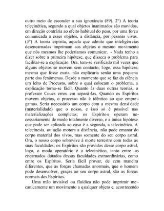 outro meio de esconder a sua ignorância (89). 2°) A teoria
telecinética, segundo a qual objetos inanimados são movidos,
em direção contrária ao efeito habitual do peso, por uma força
comunicada a esses objetos, a distância, por pessoas vivas.
(3°) A teoria espírita, aquela que admite que inteligên cias
desencarnadas imprimam aos objetos o mesmo movimento
que nós mesmos lhe poderíamos comunicar. - Nada tenho a
dizer sobre a primeira hipótese, que disseca o problema para
facilitar-se a explicação. Ora, tem-se verificado mil vezes que
alguns objetos se movem sem contacto; l ogo, essa hipótese,
mesmo que fosse exata, não explicaria senão uma pequena
parte dos fenômenos. Desde o momento que se faz da ciência
um leito de Procusto, sobre o qual colocam o problema, a
explicação torna-se fácil. Quanto às duas outras teorias, o
professor Coues errou em separá-las. Quando os Espíritos
movem objetos, o processo não é idêntico ao que empre -
gamos. Seria necessário um corpo com a mesma densi dade
(materialidade) que o nosso, e isso só é possível nas
materializações completas; os Espíritos operam ne-
cessariamente de modo totalmente diverso, e a única hipótese
que pode ser aplicada ao caso é a segunda, a telecinética. A
telecinesia, ou ação motora a distância, não pode emanar do
corpo material dos vivos, mas somente do seu corpo astral.
Ora, o nosso corpo sobrevive à morte terrestre com todas as
suas faculdades; os Espíritos são providos desse corpo astral,
logo, o modo operatório é o telecinético, tanto entre os
encarnados dotados dessas faculdades extraordinárias, como
entre os Espíritos. Seria fácil provar, de cem maneira
diferentes, que as forças chamadas anormais, que o homem
pode desenvolver, graças ao seu corpo astral, são as forças
normais dos Espíritos.
Uma mão invisível ou fluídica não pode imprimir me -
canicamente um movimento a qualquer objeto e, acontecendo
 