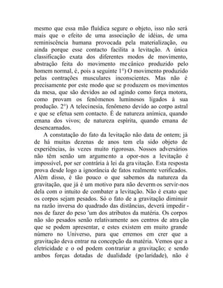 mesmo que essa mão fluídica segure o objeto, isso não será
mais que o efeito de uma associação de idéias, de uma
reminiscência humana provocada pela materialização, ou
ainda porque esse contacto facilita a levitação. A única
classificação exata dos diferentes modos de movimento,
abstração feita do movimento mecânico produzido pelo
homem normal, é, pois a seguinte 1°) O movimento produzido
pelas contrações musculares inconscientes. Mas não é
precisamente por este modo que se produzem os movimentos
da mesa, que são devidos ao od agindo como força motora,
como provam os fenômenos luminosos ligados à sua
produção. 2°) A telecinesia, fenômeno devido ao corpo astral
e que se efetua sem contacto. É de natureza anímica, quando
emana dos vivos; de natureza espírita, quando emana de
desencarnados.
A constatação do fato da levitação não data de ontem; já
de há muitas dezenas de anos tem ela sido objeto de
experiências, às vezes muito rigorosas. Nossos adversários
não têm senão um argumento a opor-nos a levitação é
impossível, por ser contrária à lei da gravitação. Esta resposta
prova desde logo a ignorância de fatos realmente verificados.
Além disso, é tão pouco o que sabemos da natureza da
gravitação, que já é um motivo para não deverm os servir-nos
dela com o intuito de combater a levitação. Não é exato que
os corpos sejam pesados. Só o fato de a gravitação diminuir
na razão inversa do quadrado das distâncias, deverá impedir -
nos de fazer do peso 'um dos atributos da matéria. Os corpos
não são pesados senão relativamente aos centros de atra ção
que se podem apresentar, e estes existem em muito grande
número no Universo, para que erremos em crer que a
gravitação deva entrar na concepção da matéria. Vemos que a
eletricidade e o od podem contrariar a gravitação; e sendo
ambos forças dotadas de dualidade (polaridade), não é
 