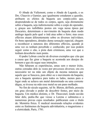 O Abade de Vallemont, como o Abade de Lagarde, e os
Drs. Chauvin e Garnier, que igualmente estudaram a questão,
atribuem os efeitos da baqueta aos corpúsculos que,
desprendendo-se de todos os corpos, agem, seja diretamente
sobre a baqueta, seja indiretamente sobre o corpo do operador,
e, graças aos turbilhões postos em voga nessa época por
Descartes, determinam o movimento da baqueta dum modo
análogo àquele pelo qual o ímã atua sobre o ferro; mas esses
eflúvios atuam diferentemente sobre os diversos ind ivíduos.
Os bons operadores, dotados duma sensação especial, chegam
a reconhecer a natureza dos diferentes eflúvios, quando já
uma vez os tenham percebido e conhecido; por isso podem
seguir como o cão, a pista dum criminoso, uma vez que a
tenham descoberto num ponto.
O padre Lebrun conclui de diversos exemplos que cita que
a causa que faz girar a baqueta se acomoda aos desejos do
homem e que ela segue suas intenções.
Não faltaram as experiências, umas sem o menor êxito,
outras coroadas dele às vezes por processos diversos; ora era
necessário ter na mão um objeto da mesma natureza que
aquele que se buscava, para obter-se o movimento da baqueta;
ora a baqueta apontava para todos os lados, menos para o
lugar onde se achava um metal determinado ou uma corrente
dágua, se tivesse na mão esse metal ou um pano molhado.
No fim do século seguinte, tal Sr. Bleton, delfinês, possuiu
em grau elevado o poder de descobrir fontes, por meio da
baqueta. Um médico distinto, o Dr. Thouvenel, tendo ouvido
falar dele, pediu-lhe que viesse a Lorena e submeteu-o a
numerosas provas cujos resultados publicaram com o título
de: Memória física. E medical mostrando relações evidentes
entre os fenômenos da baqueta adivinhatória, o magnetismo e
a eletricidade, Paris, 1781.
 