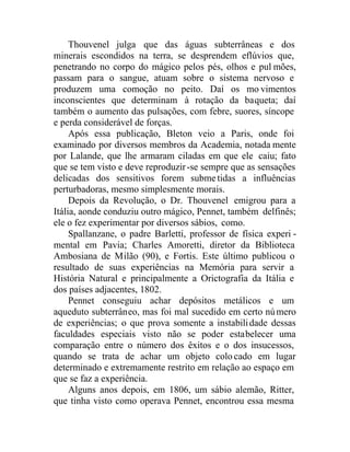 Thouvenel julga que das águas subterrâneas e dos
minerais escondidos na terra, se desprendem eflúvios que,
penetrando no corpo do mágico pelos pés, olhos e pul mões,
passam para o sangue, atuam sobre o sistema nervoso e
produzem uma comoção no peito. Daí os mo vimentos
inconscientes que determinam à rotação da baqueta; daí
também o aumento das pulsações, com febre, suores, síncope
e perda considerável de forças.
Após essa publicação, Bleton veio a Paris, onde foi
examinado por diversos membros da Academia, notada mente
por Lalande, que lhe armaram ciladas em que ele caiu; fato
que se tem visto e deve reproduzir-se sempre que as sensações
delicadas dos sensitivos forem submetidas a influências
perturbadoras, mesmo simplesmente morais.
Depois da Revolução, o Dr. Thouvenel emigrou para a
Itália, aonde conduziu outro mágico, Pennet, também delfinês;
ele o fez experimentar por diversos sábios, como.
Spallanzane, o padre Barletti, professor de física experi -
mental em Pavia; Charles Amoretti, diretor da Biblioteca
Ambosiana de Milão (90), e Fortis. Este último publicou o
resultado de suas experiências na Memória para servir a
História Natural e principalmente a Orictografia da Itália e
dos países adjacentes, 1802.
Pennet conseguiu achar depósitos metálicos e um
aqueduto subterrâneo, mas foi mal sucedido em certo número
de experiências; o que prova somente a instabilidade dessas
faculdades especiais visto não se poder estabelecer uma
comparação entre o número dos êxitos e o dos insucessos,
quando se trata de achar um objeto colocado em lugar
determinado e extremamente restrito em relação ao espaço em
que se faz a experiência.
Alguns anos depois, em 1806, um sábio alemão, Ritter,
que tinha visto como operava Pennet, encontrou essa mesma
 
