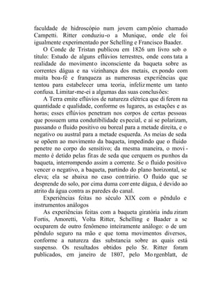 faculdade de hidroscópio num jovem campônio chamado
Campetti. Ritter conduziu-o a Munique, onde ele foi
igualmente experimentado por Schelling e Francisco Baader.
O Conde de Tristan publicou em 1826 um livro sob o
título: Estudo de alguns eflúvios terrestres, onde cons tata a
realidade do movimento inconsciente da baqueta sobre as
correntes dágua e na vizinhança dos metais, ex pondo com
muita boa-fé e franqueza as numerosas experiências que
tentou para estabelecer uma teoria, infelizmente um tanto
confusa. Limitar-me-ei a algumas das suas conclusões:
A Terra emite eflúvios de natureza elétrica que di ferem na
quantidade e qualidade, conforme os lugares, as estações e as
horas; esses eflúvios penetram nos corpos de certas pessoas
que possuem uma condutibilidade especial, e aí se polarizam,
passando o fluido positivo ou boreal para a metade direita, e o
negativo ou austral para a metade esquerda. As meias de seda
se opõem ao movimento da baqueta, impedindo que o fluido
penetre no corpo do sensitivo; da mesma maneira, o movi -
mento é detido pelas fitas de seda que cerquem os punhos da
baqueta, interrompendo assim a corrente. Se o fluido positivo
vencer o negativo, a baqueta, partindo do plano horizontal, se
eleva; ela se abaixa no caso contrário. O fluido que se
desprende do solo, por cima duma corrente dágua, é devido ao
atrito da água contra as paredes do canal.
Experiências feitas no século XIX com o pêndulo e
instrumentos análogos
As experiências feitas com a baqueta giratória indu ziram
Fortis, Amoretti, Volta Ritter, Schelling e Baader a se
ocuparem de outro fenômeno inteiramente análogo: o de um
pêndulo seguro na mão e que toma movimentos diversos,
conforme a natureza das substancia sobre as quais está
suspenso. Os resultados obtidos pelo Sr. Ritter foram
publicados, em janeiro de 1807, pelo Mo rgenblatt, de
 
