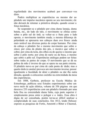 regularidade dos movimentos acabará por convencer -vos
disto.
Podeis multiplicar as experiências ou mesmo dar ao
pêndulo um impulso mecânico oposto ao seu movimento; ele
não deixará de retomar a primitiva direção, quando cessar a
força mecânica.
Se suspender-se o pêndulo por cima duma laranja, duma
batata, etc., do lado do talo, o movimento se efetua como
sobre o pólo sul do ímã; se voltar-se o fruto para o lado
oposto, o movimento também muda; a mesma diferença de
polaridade se apresenta nos cabeços dum ovo fresco ainda
mais notável nas diversas partes do corpo humano. Por cima
da cabeça o pêndulo faz o mesmo movimento que sobre o
zinco; por cima da planta dos pés, o mesm o que sobre o
cobre; por cima da testa, dos olhos ou do queixo o mesmo que
sobre o pólo norte; por cima do nariz ou da boca, o mesmo
que sobre o pólo sul. Experiências análogas podem ser feitas
sobre todas as partes do corpo. O movimento que se dá na
palma da mão é inverso do que se opera na sua parte externa.
O pêndulo move-se por cima de cada ponta de dedo; mas o
quarto dedo (o anular) provoca um movimento inverso; possui
igualmente a faculdade de deter o pêndulo ou dar -lhe outra
direção, quando o colocamos sozinho na extremidade da mesa
das experiências.
Em 1808, Gerboin, professor na Escola Médica de
Estrasburgo, publicou seus Estudos experimentais sobre um
novo meio de ação elétrica, volume de 356 páginas em que
descreve 253 experiências com um pêndul o formado por uma
bola fixa na extremidade duma linha, cuja parte superior é
simplesmente presa entre o polegar e o índex. Essa obra é
digna de ser consultada, porém torna-se difícil analisar a
complexidade de suas conclusões. Em 1812, tendo Deleuze
exposto as pesquisas de Fortis, Amoretti e Ritter a Chasreul,
 