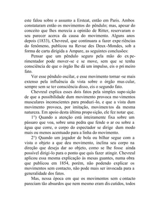 este falou sobre o assunto a Ersteat, então em Paris. Ambos
constataram então os movimentos do pêndulo; mas, apesar do
conceito que lhes merecia a opinião de Ritter, reservaram o
seu parecer acerca da causa do movimento. Alguns anos
depois (1833), Chevreul, que continuara a fazer expe riências
do fenômeno, publicou na Revue des Deux -Mondes, sob a
forma de carta dirigida a Ampare, as seguintes conclusões:
Pensar que um pêndulo seguro pela mão do ex pe-
rimentador pode mover-se e se move, sem que se tenha
consciência de que o órgão lhe dá um impulso, eis o pri meiro
fato.
Ver esse pêndulo oscilar, e esse movimento tornar -se mais
extenso pela influência da vista sobre o órgão mus cular,
sempre sem se ter consciência disso, eis o segundo fato.
Chevreul explica esses dois fatos pela simples supo sição
de que a possibilidade dum movimento provoca mo vimentos
musculares inconscientes para produzi-lo, e que a vista dum
movimento provoca, por imitação, movimen tos da mesma
natureza. Em apoio desta última proposição, ele fez notar que.
1°) Quando a atenção está inteiramente fixa sobre um
pássaro que voa, sobre uma pedra que fende o ar ou sobre a
água que corre, o corpo do espectador se dirige dum modo
mais ou menos acentuado para a linha do movimento.
2°) Quando um jogador de bola ou bilhar segue com a
vista o objeto a que deu movimento, inclina seu corpo na
direção que deseja dar ao objeto, como se lhe fosse ainda
possível dirigi-lo para o ponto que quis fazer atingir. Chevreul
aplicou essa mesma explicação às mesas guantes, numa obra
que publicou em 1854, porém, não podendo explicar os
movimentos sem contacto, não pode mais ser invocada para a
generalidade dos fatos.
Mas, nessa época em que os movimentos sem c ontacto
pareciam tão absurdos que nem mesmo eram dis cutidos, todos
 