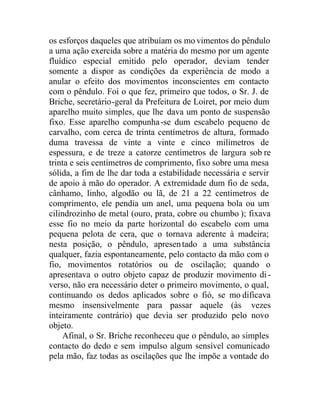 os esforços daqueles que atribuíam os mo vimentos do pêndulo
a uma ação exercida sobre a matéria do mesmo por um agente
fluídico especial emitido pelo operador, deviam tender
somente a dispor as condições da experiência de modo a
anular o efeito dos movimentos inconscientes em contacto
com o pêndulo. Foi o que fez, primeiro que todos, o Sr. J. de
Briche, secretário-geral da Prefeitura de Loiret, por meio dum
aparelho muito simples, que lhe dava um ponto de suspensão
fixo. Esse aparelho compunha-se dum escabelo pequeno de
carvalho, com cerca de trinta centímetros de altura, formado
duma travessa de vinte a vinte e cinco milímetros de
espessura, e de treze a catorze centímetros de largura sob re
trinta e seis centímetros de comprimento, fixo sobre uma mesa
sólida, a fim de lhe dar toda a estabilidade necessária e servir
de apoio à mão do operador. A extremidade dum fio de seda,
cânhamo, linho, algodão ou lã, de 21 a 22 centímetros de
comprimento, ele pendia um anel, uma pequena bola ou um
cilindrozinho de metal (ouro, prata, cobre ou chumbo ); fixava
esse fio no meio da parte horizontal do escabelo com uma
pequena pelota de cera, que o tornava aderente à madeira;
nesta posição, o pêndulo, apresentado a uma substância
qualquer, fazia espontaneamente, pelo contacto da mão com o
fio, movimentos rotatórios ou de oscilação; quando o
apresentava o outro objeto capaz de produzir movimento di-
verso, não era necessário deter o primeiro movimento, o qual,
continuando os dedos aplicados sobre o fió, se mo dificava
mesmo insensivelmente para passar aquele (às vezes
inteiramente contrário) que devia ser produzido pelo novo
objeto.
Afinal, o Sr. Briche reconheceu que o pêndulo, ao simples
contacto do dedo e sem impulso algum sensível comunicado
pela mão, faz todas as oscilações que lhe impõe a vontade do
 