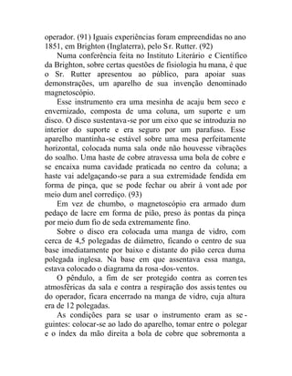 operador. (91) Iguais experiências foram empreendidas no ano
1851, em Brighton (Inglaterra), pelo Sr. Rutter. (92)
Numa conferência feita no Instituto Literário e Científico
da Brighton, sobre certas questões de fisiologia hu mana, é que
o Sr. Rutter apresentou ao público, para apoiar suas
demonstrações, um aparelho de sua invenção denominado
magnetoscópio.
Esse instrumento era uma mesinha de acaju bem seco e
envernizado, composta de uma coluna, um suporte e um
disco. O disco sustentava-se por um eixo que se introduzia no
interior do suporte e era seguro por um parafuso. Esse
aparelho mantinha-se estável sobre uma mesa perfeitamente
horizontal, colocada numa sala onde não houvesse vibrações
do soalho. Uma haste de cobre atravessa uma bola de cobre e
se encaixa numa cavidade praticada no centro da coluna; a
haste vai adelgaçando-se para a sua extremidade fendida em
forma de pinça, que se pode fechar ou abrir à vont ade por
meio dum anel corrediço. (93)
Em vez de chumbo, o magnetoscópio era armado dum
pedaço de lacre em forma de pião, preso às pontas da pinça
por meio dum fio de seda extremamente fino.
Sobre o disco era colocada uma manga de vidro, com
cerca de 4,5 polegadas de diâmetro, ficando o centro de sua
base imediatamente por baixo e distante do pião cerca duma
polegada inglesa. Na base em que assentava essa manga,
estava colocado o diagrama da rosa-dos-ventos.
O pêndulo, a fim de ser protegido contra as corren tes
atmosféricas da sala e contra a respiração dos assis tentes ou
do operador, ficara encerrado na manga de vidro, cuja altura
era de 12 polegadas.
As condições para se usar o instrumento eram as se -
guintes: colocar-se ao lado do aparelho, tomar entre o polegar
e o índex da mão direita a bola de cobre que sobremonta a
 