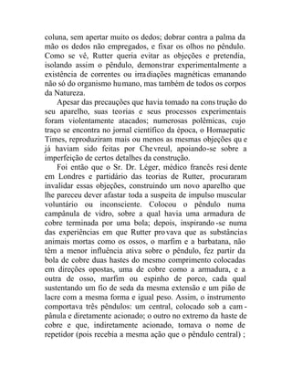 coluna, sem apertar muito os dedos; dobrar contra a palma da
mão os dedos não empregados, e fixar os olhos no pêndulo.
Como se vê, Rutter queria evitar as objeções e pretendia,
isolando assim o pêndulo, demonstrar experimentalmente a
existência de correntes ou irradiações magnéticas emanando
não só do organismo humano, mas também de todos os corpos
da Natureza.
Apesar das precauções que havia tomado na cons trução do
seu aparelho, suas teorias e seus processos experimentais
foram violentamente atacados; numerosas polêmicas, cujo
traço se encontra no jornal científico da época, o Homaepatic
Times, reproduziram mais ou menos as mesmas objeções qu e
já haviam sido feitas por Chevreul, apoiando-se sobre a
imperfeição de certos detalhes da construção.
Foi então que o Sr. Dr. Léger, médico francês resi dente
em Londres e partidário das teorias de Rutter, procuraram
invalidar essas objeções, construindo um novo aparelho que
lhe pareceu dever afastar toda a suspeita de impulso muscular
voluntário ou inconsciente. Colocou o pêndulo numa
campânula de vidro, sobre a qual havia uma armadura de
cobre terminada por uma bola; depois, inspirando -se numa
das experiências em que Rutter provava que as substâncias
animais mortas como os ossos, o marfim e a barbatana, não
têm a menor influência ativa sobre o pêndulo, fez partir da
bola de cobre duas hastes do mesmo comprimento colocadas
em direções opostas, uma de cobre como a armadura, e a
outra de osso, marfim ou espinho de porco, cada qual
sustentando um fio de seda da mesma extensão e um pião de
lacre com a mesma forma e igual peso. Assim, o instrumento
comportava três pêndulos: um central, colocado sob a cam -
pânula e diretamente acionado; o outro no extremo da haste de
cobre e que, indiretamente acionado, tomava o nome de
repetidor (pois recebia a mesma ação que o pêndulo central) ;
 