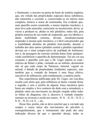 e finalmente, o terceiro na ponta da haste de matéria orgânica
que, em virtude das propriedades especiais dessa substância,
não transmitia a corrente e, conservando-se na inércia mais
completa, tomava o nome de testemunha. Era evidente que,
num aparelho assim construído, o menor impulso mecânico, a
mais leve ação muscular, consciente ou inconsciente, devia, se
viesse a produzir-se, abalar os três pêndulos; todos três, pela
própria natureza do seu modo de suspensão, que era idêntico e
duma mobilidade extrema, deviam simultanea mente
responder à mesma ação mecânica; e é fácil com preender que
a imobilidade absoluta do pêndulo testemunha, durante o
trabalho dos dois outros (pêndulo central e pêndulo repetidor)
deviam ser o sinal comprovativo da realidade do fenômeno,
isto é, da passagem da corrente emitida duma fonte qualquer;
vindo sensibilizar o aparelho de demonstração. Tal era e m seu
conjunto o aparelho com que o Dr. Léger repetiu as expe -
riências de Rutter e pôde, variando-as ao infinito, demonstrar
não só que cada corpo da Natureza, mineral, vegetal ou
animal, é dotado de propriedades irradiantes especiais, mas
também que a vontade do homem é uma força efetiva,
suscetível de influenciar, pelo irradiamento, a matéria inerte.
Das experiências publicadas pelo Dr. Léger, em Lon dres,
resulta com efeito que, pela influência só duma vontade firme
e seguida, e sem o auxílio de alguma força mecânica (pois
basta um simples e leve contacto do dedo com a armadura), o
pêndulo entra em movimento na direção exigida sobre todas
as linhas do diagrama, isto é, descreve à vontade rotações
normais ou inversas e oscila nos rumos : N. S. - E. O. - N. E. e
S. O. - N. O. e S. E. -, etc.
Desse fato, porém, não se deve concluir que a von tade seja
sempre a causa única dos movimentos do pên dulo e,
conseguintemente, que o instrumento não pode dar uma
indicação diversa da que o operador deseja; todas as
 