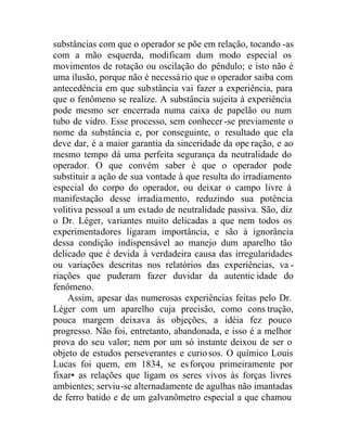 substâncias com que o operador se põe em relação, tocando -as
com a mão esquerda, modificam dum modo especial os
movimentos de rotação ou oscilação do pêndulo; e isto não é
uma ilusão, porque não é necessário que o operador saiba com
antecedência em que substância vai fazer a experiência, para
que o fenômeno se realize. A substância sujeita à experiência
pode mesmo ser encerrada numa caixa de papelão ou num
tubo de vidro. Esse processo, sem conhecer -se previamente o
nome da substância e, por conseguinte, o resultado que ela
deve dar, é a maior garantia da sinceridade da ope ração, e ao
mesmo tempo dá uma perfeita segurança da neutralidade do
operador. O que convém saber é que o operador pode
substituir a ação de sua vontade à que resulta do irradiamento
especial do corpo do operador, ou deixar o campo livre à
manifestação desse irradiamento, reduzindo sua potência
volitiva pessoal a um estado de neutralidade passiva. São, diz
o Dr. Léger, variantes muito delicadas a que nem todos os
experimentadores ligaram importância, e são à ignorância
dessa condição indispensável ao manejo dum aparelho tão
delicado que é devida à verdadeira causa das irregularidades
ou variações descritas nos relatórios das experiências, va -
riações que puderam fazer duvidar da autentic idade do
fenômeno.
Assim, apesar das numerosas experiências feitas pelo Dr.
Léger com um aparelho cuja precisão, como cons trução,
pouca margem deixava às objeções, a idéia fez pouco
progresso. Não foi, entretanto, abandonada, e isso é a melhor
prova do seu valor; nem por um só instante deixou de ser o
objeto de estudos perseverantes e curiosos. O químico Louis
Lucas foi quem, em 1834, se esforçou primeiramente por
fixar• as relações que ligam os seres vivos às forças livres
ambientes; serviu-se alternadamente de agulhas não imantadas
de ferro batido e de um galvanômetro especial a que chamou
 