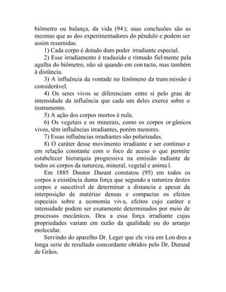 biômetro ou balança, da vida (94); suas conclusões são as
mesmas que as dos experimentadores do pêndulo e podem ser
assim resumidas.
1) Cada corpo é dotado dum poder irradiante especial.
2) Esse irradiamento é traduzido e ritmado fiel mente pela
agulha do biômetro, não só quando em con tacto, mas também
à distância.
3) A influência da vontade no fenômeno da trans missão é
considerável.
4) Os seres vivos se diferenciam entre si pelo grau de
intensidade da influência que cada um deles exerce sobre o
instrumento.
5) A ação dos corpos mortos é nula.
6) Os vegetais e os minerais, como os corpos or gânicos
vivos, têm influências irradiantes, porém menores.
7) Essas influências irradiantes são polarizadas.
8) O caráter desse movimento irradiante e ser continuo e
em relação constante com o foco de aceso o que permite
estabelecer hierarquia progressiva na emissão radiante de
todos os corpos da natureza, mineral, vegetal e anima l.
Em 1885 Doutor Durant constatou (95) em todos os
corpos a existência duma força que segundo a natureza destes
corpos e suscetível de determinar a distancia e apesar da
interposição de matérias densas e compactas os efeitos
especiais sobre a economia viva, efeitos cujo caráter e
intensidade podem ser exatamente determinados por meio de
processos mecânicos. Deu a essa força irradiante cujas
propriedades variam em razão da qualidade ou do arranjo
molecular.
Servindo do aparelho Dr. Leger que ele vira em Lon dres a
longa serie de resultado concordante obtidos pelo Dr. Durand
de Grãos.
 