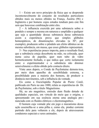 1 – Existe um novo principio da física que se desprende
incontestavelmente do conjunto de resultados particulares
obtidos mais ou menos obtidos na França, Áustria (96) e
Inglaterra e por homens cujos estudos tendiam para este fim
sem que houvesse combinação entre eles.
2 – A influencia exercida por uma substancia sobre o
pendulo e sempre a mesma em natureza e amplidão e qualquer
que seja a quantidade dessas substancia dessa substancia
assim a experiência prova que simples glóbulos
homeopáticos, de dinamizações elevadas (a 30°, por
exemplo), produzem sobre o pêndulo um efeito idêntico ao da
mesma substância, em massa, que esses glóbulos representam.
3 - Nas experiências pouco importa, para o resultado final,
que a substância esteja descoberta na mão, ou colocada, quer
numa caixa de papelão, quer num tubo de vidro
hermeticamente fechado, o que indica que certo isolamento
entre o experimentador e a substância não diminui
sensivelmente o efeito obtido pelo contacto direto.
Vinte anos depois, o Conde de Puyfontaine demons trou,
por meio dum aparelho de sensibilidade extrema, a
possibilidade para a maioria dos homens, de produzir a
distância movimentos, sob a influência da vontade.
Eis como a Enciclopédia Popular de Pierre Conil,
publicada em Paris no ano 1880, relata as experiências do Dr.
de Puyfontaine, sob o título Magnetismo.
Há, no ato magnético, emissão dum fluido dotado de
qualidades especiais, em virtude do meio que o origina, e
apresentando em sua essência eterna uma analogia pro -
nunciada com os fluidos elétricos e electromagnético.
O homem cuja vontade põe em jogo o mecanismo dessa
ação assemelha-se a uma pilha e, como ela, produz corrente
partindo dele para voltarem a ele, depois de atravessarem
condutores especiais e seres animados.
 